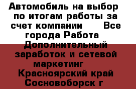 Автомобиль на выбор -по итогам работы за счет компании!!! - Все города Работа » Дополнительный заработок и сетевой маркетинг   . Красноярский край,Сосновоборск г.